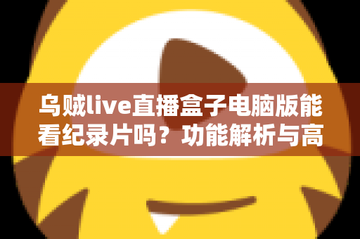 乌贼live直播盒子电脑版能看纪录片吗?功能解析与高清观影全指南 乌贼live直播盒子电脑版能看纪录片吗?功能解析与高清观影全指南