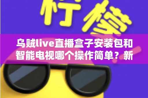 乌贼live直播盒子安装包和智能电视哪个操作简单？新手一看就懂的全流程对比解析