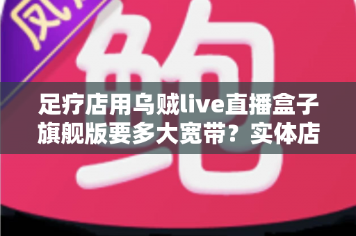 足疗店用乌贼live直播盒子旗舰版要多大宽带？实体店直播带宽配置与流畅直播全攻略