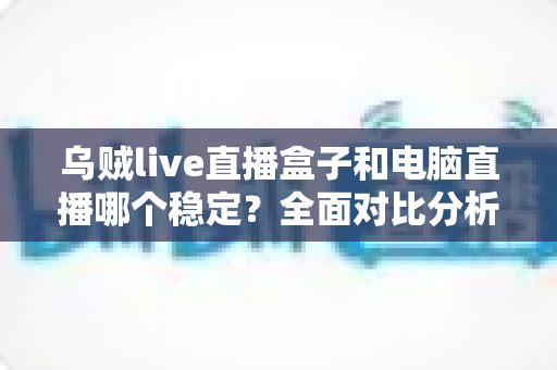乌贼live直播盒子和电脑直播哪个稳定?全面对比分析与选购指南 乌贼live直播盒子和电脑直播哪个稳定?全面对比分析与选购指南
