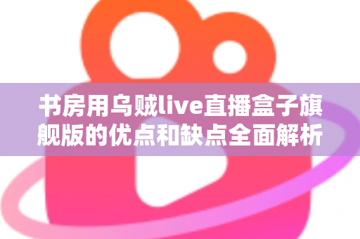 书房用乌贼live直播盒子旗舰版的优点和缺点全面解析：打造理想书房直播空间的必读指南