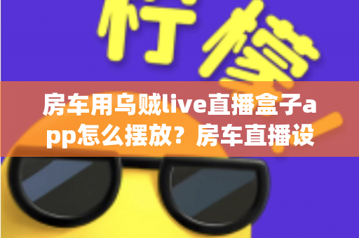 房车用乌贼live直播盒子app怎么摆放？房车直播设备摆放技巧与实用指南全解析