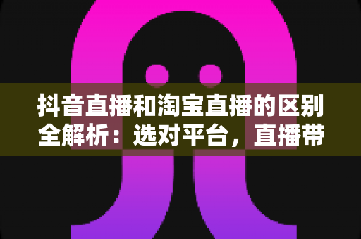 抖音直播和淘宝直播的区别全解析:选对平台,直播带货才能事半功倍 抖音直播和淘宝直播的区别全解析:选对平台,直播带货才能事半功倍