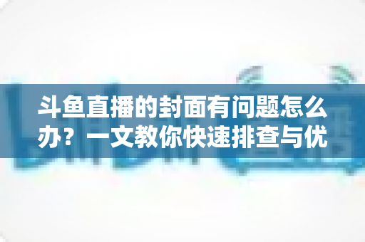 斗鱼直播的封面有问题怎么办？一文教你快速排查与优化封面全攻略