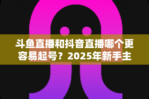 斗鱼直播和抖音直播哪个更容易起号？2025年新手主播平台选择全解析与实战指南