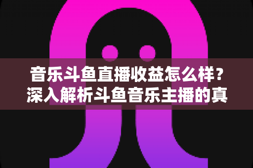 音乐斗鱼直播收益怎么样？深入解析斗鱼音乐主播的真实收入水平与变现路径