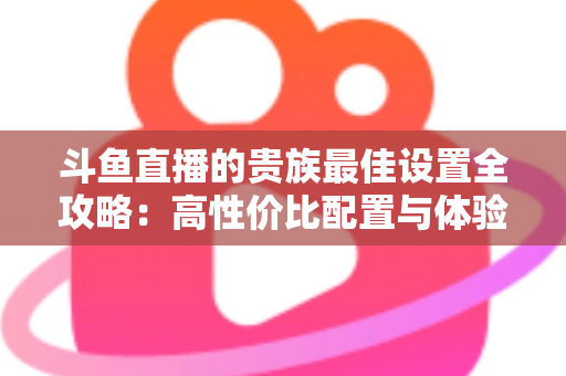 斗鱼直播的贵族最佳设置全攻略：高性价比配置与体验优化完整指南