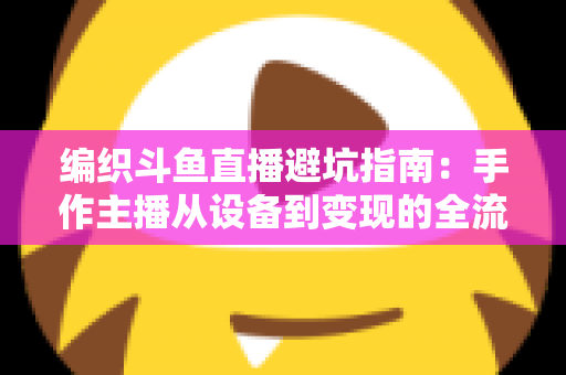 编织斗鱼直播避坑指南：手作主播从设备到变现的全流程避坑攻略