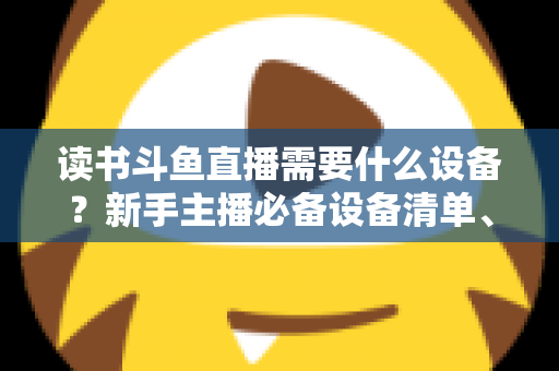 读书斗鱼直播需要什么设备?新手主播必备设备清单、预算方案与直播间搭建全攻略 读书斗鱼直播需要什么设备?新手主播必备设备清单、预算方案与直播间搭建全攻略