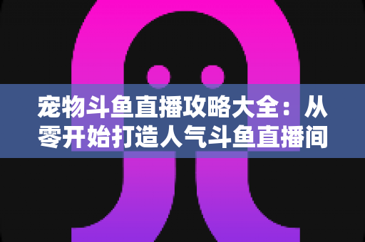 宠物斗鱼直播攻略大全：从零开始打造人气斗鱼直播间的完整指南