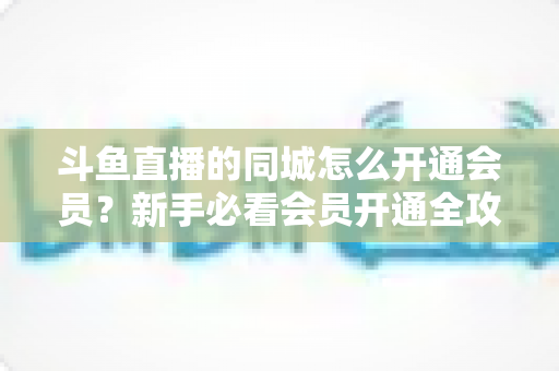 斗鱼直播的同城怎么开通会员？新手必看会员开通全攻略与专属权益详解
