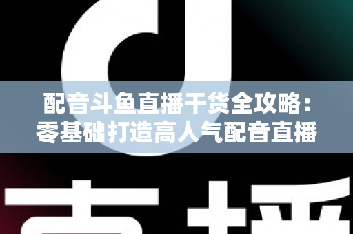 配音斗鱼直播干货全攻略：零基础打造高人气配音直播间的实战秘籍