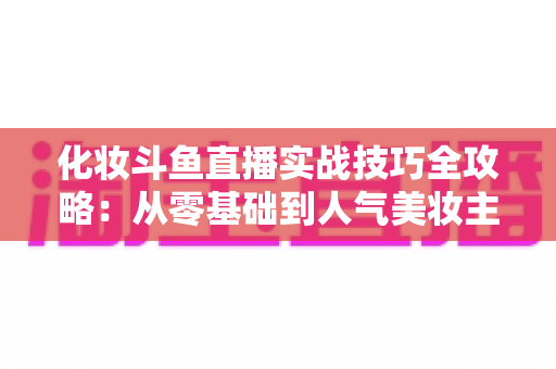 化妆斗鱼直播实战技巧全攻略：从零基础到人气美妆主播的进阶宝典