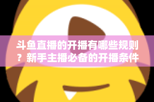 斗鱼直播的开播有哪些规则？新手主播必备的开播条件与合规指南全解析