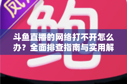 斗鱼直播的网络打不开怎么办？全面排查指南与实用解决方案一文读懂