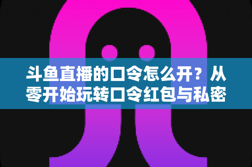 斗鱼直播的口令怎么开?从零开始玩转口令红包与私密直播间的完整指南 斗鱼直播的口令怎么开?从零开始玩转口令红包与私密直播间的完整指南