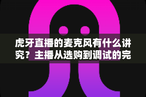 虎牙直播的麦克风有什么讲究？主播从选购到调试的完整指南