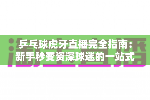 乒乓球虎牙直播完全指南：新手秒变资深球迷的一站式观赛宝典