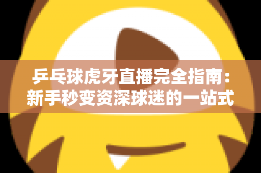 乒乓球虎牙直播完全指南：新手秒变资深球迷的一站式观赛宝典