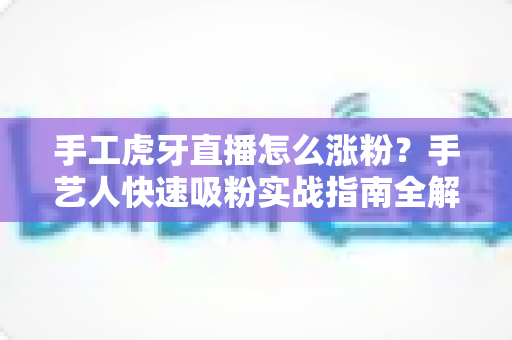 手工虎牙直播怎么涨粉？手艺人快速吸粉实战指南全解析