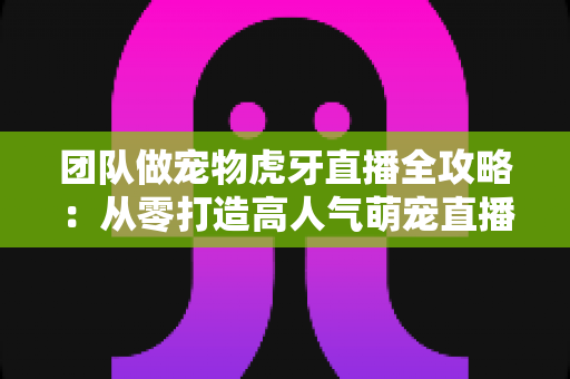 团队做宠物虎牙直播全攻略:从零打造高人气萌宠直播间的实战指南 团队做宠物虎牙直播全攻略:从零打造高人气萌宠直播间的实战指南