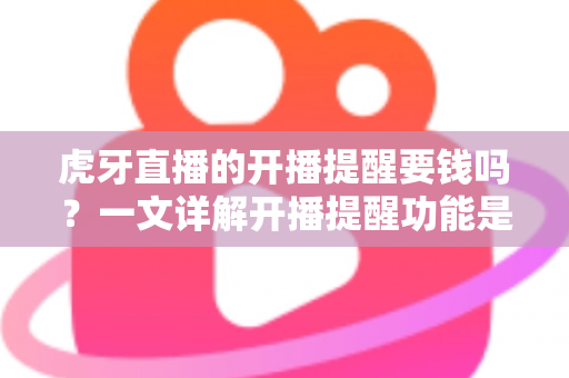 虎牙直播的开播提醒要钱吗？一文详解开播提醒功能是否免费及设置全攻略