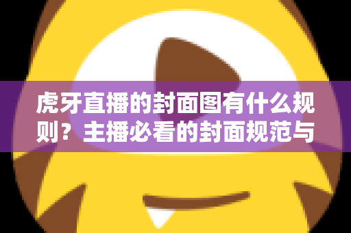 虎牙直播的封面图有什么规则?主播必看的封面规范与优化全解析 虎牙直播的封面图有什么规则?主播必看的封面规范与优化全解析