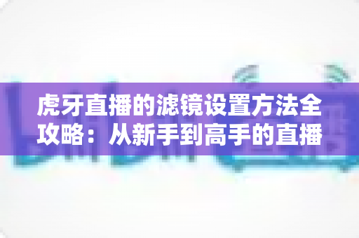 虎牙直播的滤镜设置方法全攻略：从新手到高手的直播画面美化指南