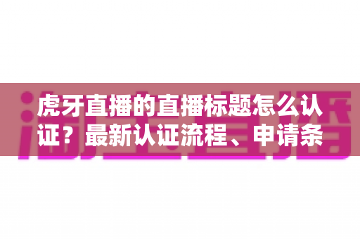 虎牙直播的直播标题怎么认证？最新认证流程、申请条件与实用技巧全解析