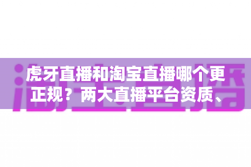 虎牙直播和淘宝直播哪个更正规？两大直播平台资质、监管与用户体验深度对比指南