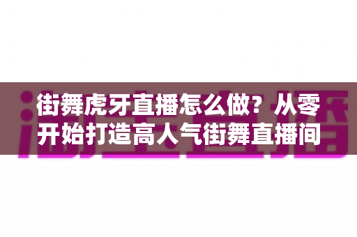 街舞虎牙直播怎么做？从零开始打造高人气街舞直播间的完整攻略