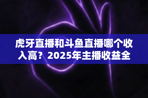 虎牙直播和斗鱼直播哪个收入高?2025年主播收益全面对比与平台选择指南 虎牙直播和斗鱼直播哪个收入高?2025年主播收益全面对比与平台选择指南
