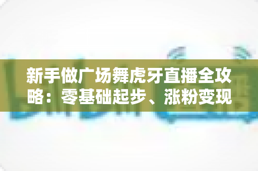 新手做广场舞虎牙直播全攻略:零基础起步、涨粉变现的完整实战指南 新手做广场舞虎牙直播全攻略:零基础起步、涨粉变现的完整实战指南
