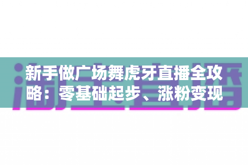 新手做广场舞虎牙直播全攻略：零基础起步、涨粉变现的完整实战指南