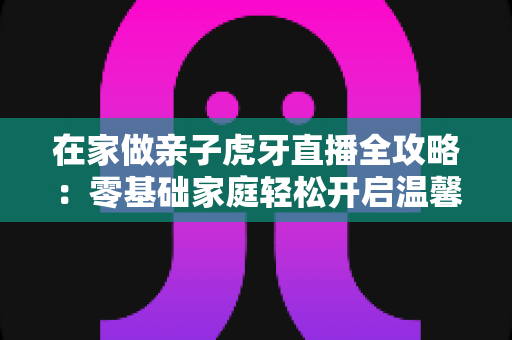在家做亲子虎牙直播全攻略:零基础家庭轻松开启温馨直播之旅 在家做亲子虎牙直播全攻略:零基础家庭轻松开启温馨直播之旅