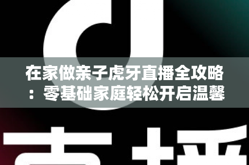 在家做亲子虎牙直播全攻略：零基础家庭轻松开启温馨直播之旅