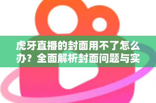 虎牙直播的封面用不了怎么办?全面解析封面问题与实用解决方法大全 虎牙直播的封面用不了怎么办?全面解析封面问题与实用解决方法大全