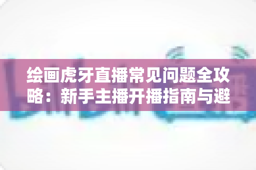 绘画虎牙直播常见问题全攻略:新手主播开播指南与避坑手册 绘画虎牙直播常见问题全攻略:新手主播开播指南与避坑手册