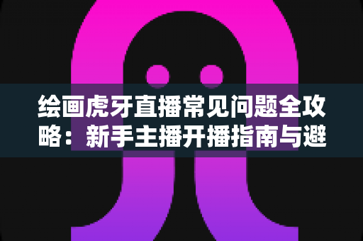 绘画虎牙直播常见问题全攻略:新手主播开播指南与避坑手册 绘画虎牙直播常见问题全攻略:新手主播开播指南与避坑手册