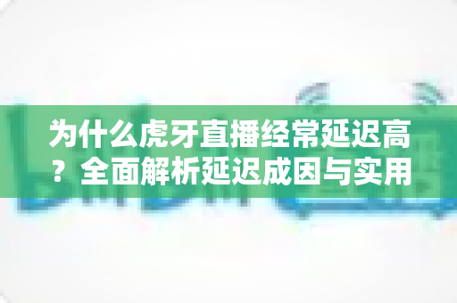 为什么虎牙直播经常延迟高？全面解析延迟成因与实用优化技巧