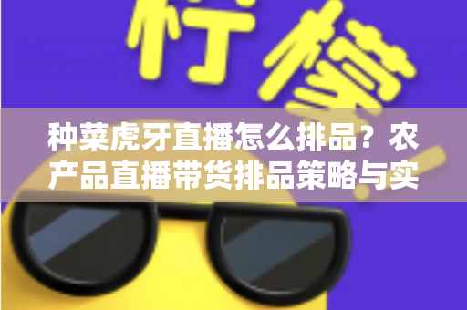 种菜虎牙直播怎么排品？农产品直播带货排品策略与实战技巧全解析