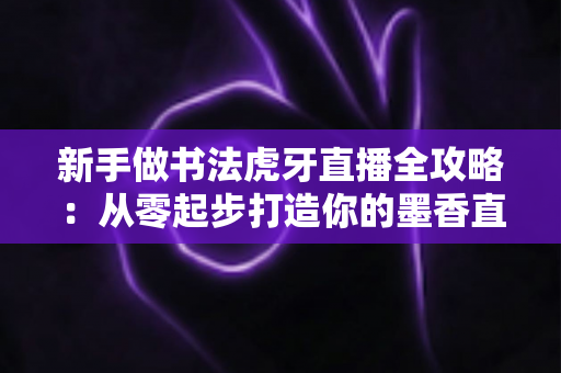 新手做书法虎牙直播全攻略：从零起步打造你的墨香直播间