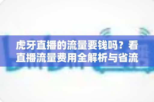 虎牙直播的流量要钱吗？看直播流量费用全解析与省流量实用指南