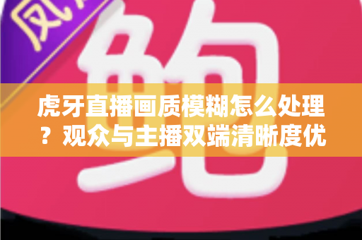 虎牙直播画质模糊怎么处理？观众与主播双端清晰度优化全攻略，一文学会排查与调参技巧