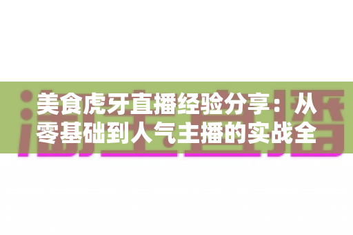 美食虎牙直播经验分享：从零基础到人气主播的实战全攻略