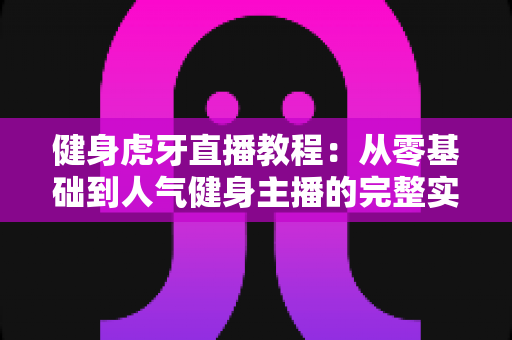 健身虎牙直播教程：从零基础到人气健身主播的完整实战指南