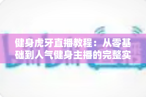 健身虎牙直播教程：从零基础到人气健身主播的完整实战指南