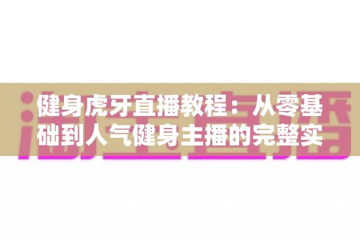 健身虎牙直播教程：从零基础到人气健身主播的完整实战指南