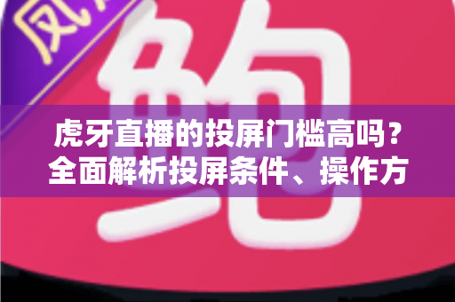 虎牙直播的投屏门槛高吗？全面解析投屏条件、操作方法与实用避坑指南