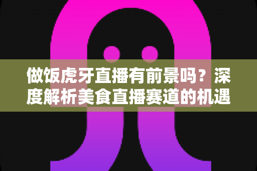 做饭虎牙直播有前景吗？深度解析美食直播赛道的机遇、挑战与变现路径